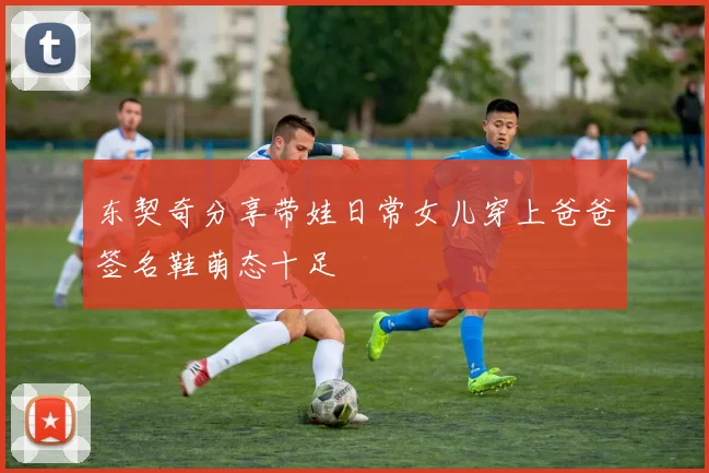 东契奇分享带娃日常女儿穿上爸爸签名鞋萌态十足
