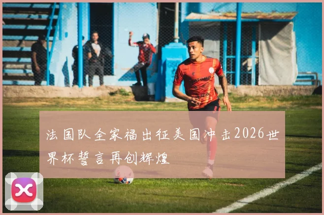 法国队全家福出征美国冲击2026世界杯誓言再创辉煌