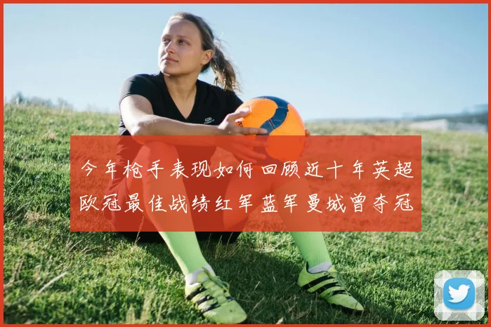 今年枪手表现如何回顾近十年英超欧冠最佳战绩红军蓝军曼城曾夺冠