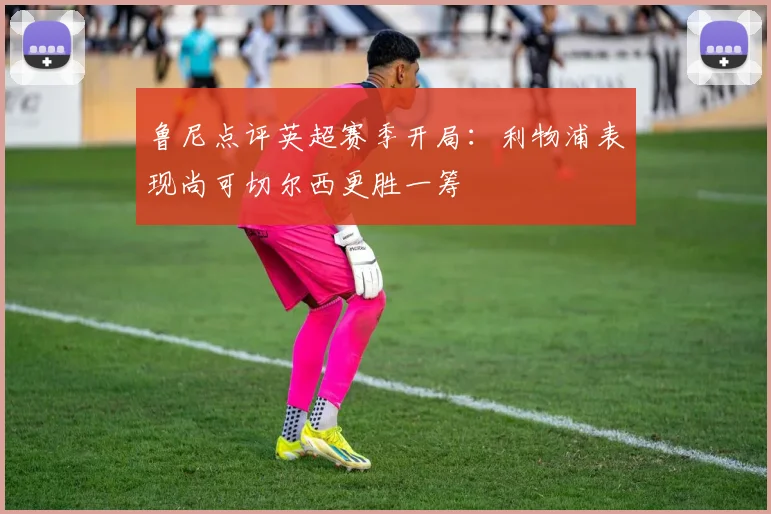 鲁尼点评英超赛季开局：利物浦表现尚可切尔西更胜一筹