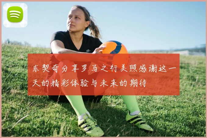 东契奇分享罗马之行美照感谢这一天的精彩体验与未来的期待