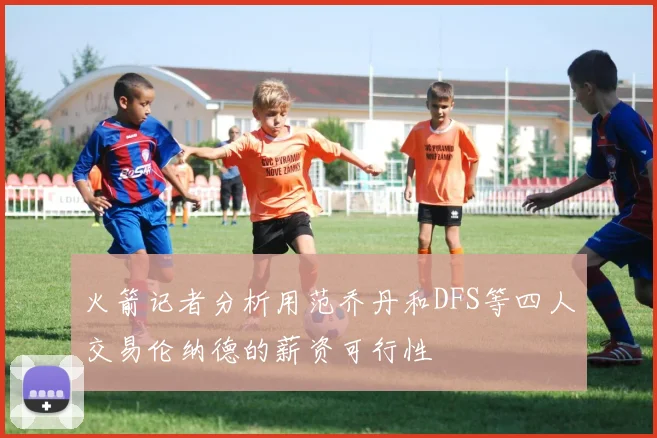 火箭记者分析用范乔丹和DFS等四人交易伦纳德的薪资可行性