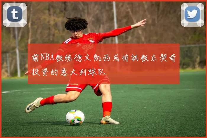 前NBA教练德文凯西或将执教东契奇投资的意大利球队