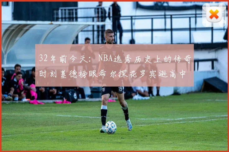 32年前今天：NBA选秀历史上的传奇时刻基德榜眼希尔探花罗宾逊高中状元回顾