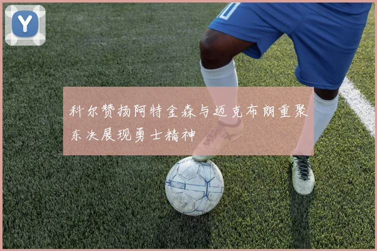 科尔赞扬阿特金森与迈克布朗重聚东决展现勇士精神