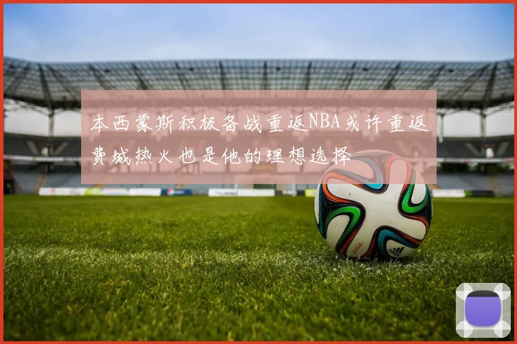 本西蒙斯积极备战重返NBA或许重返费城热火也是他的理想选择