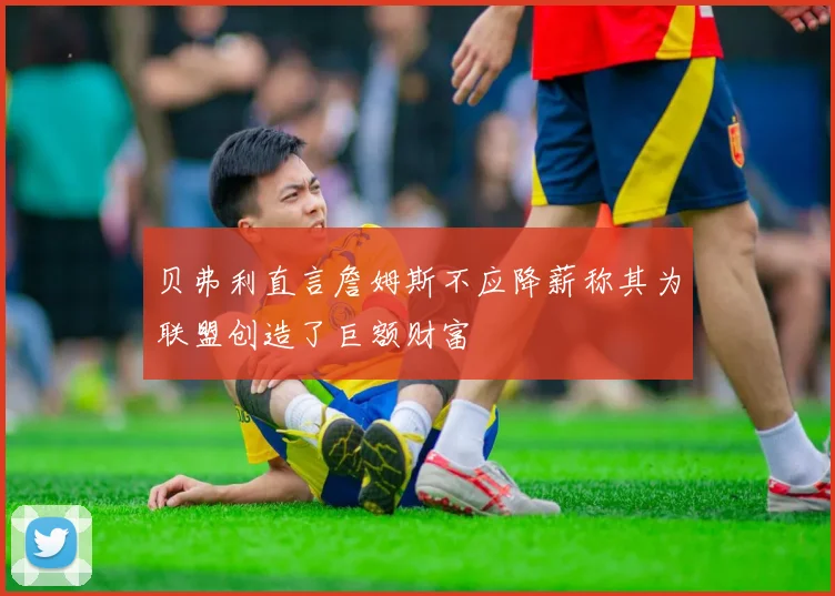 贝弗利直言詹姆斯不应降薪称其为联盟创造了巨额财富