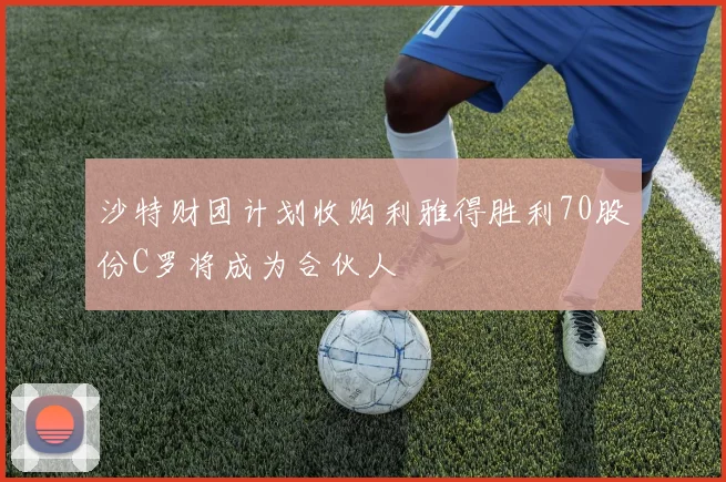 沙特财团计划收购利雅得胜利70股份C罗将成为合伙人