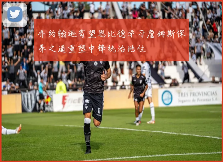 乔约翰逊寄望恩比德学习詹姆斯保养之道重塑中锋统治地位