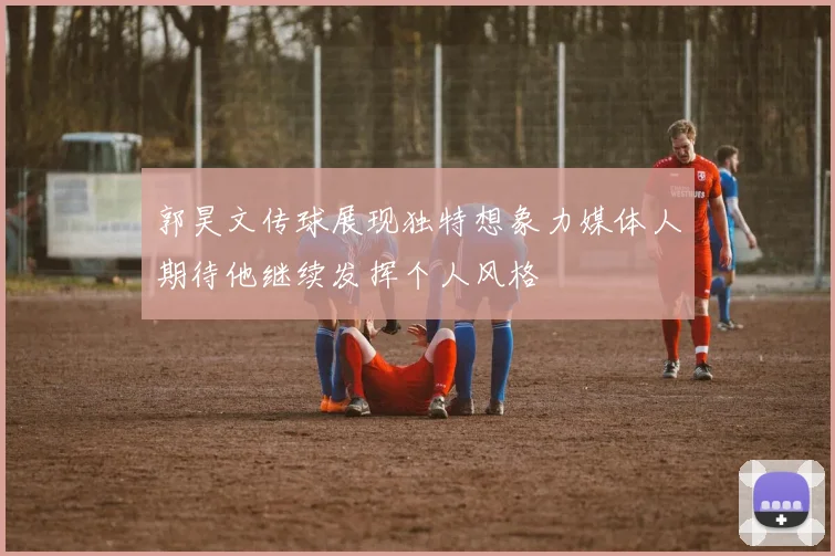 郭昊文传球展现独特想象力媒体人期待他继续发挥个人风格