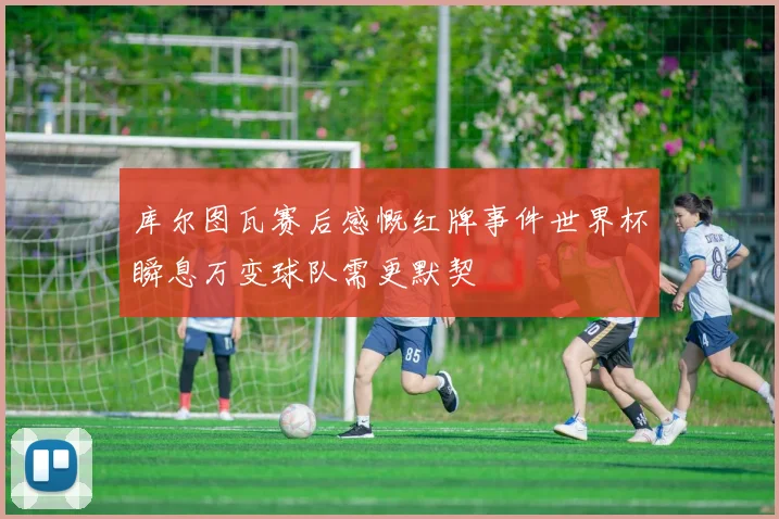 库尔图瓦赛后感慨红牌事件世界杯瞬息万变球队需更默契