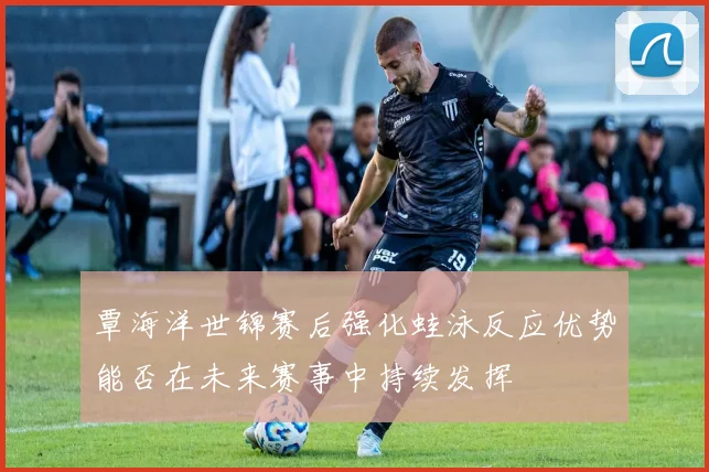 覃海洋世锦赛后强化蛙泳反应优势能否在未来赛事中持续发挥