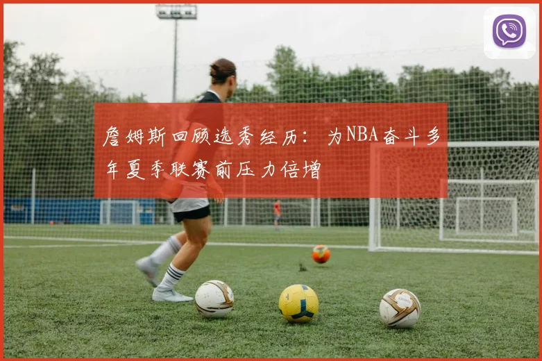 詹姆斯回顾选秀经历：为NBA奋斗多年夏季联赛前压力倍增