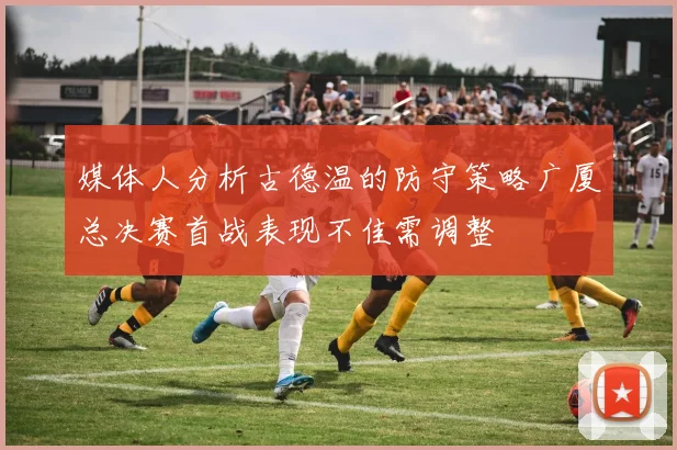 媒体人分析古德温的防守策略广厦总决赛首战表现不佳需调整
