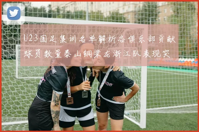 U23国足集训名单解析各俱乐部贡献球员数量泰山铜梁龙浙江队表现突出