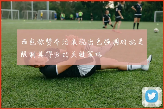 面包称赞乔治表现出色强调对抗是限制其得分的关键策略