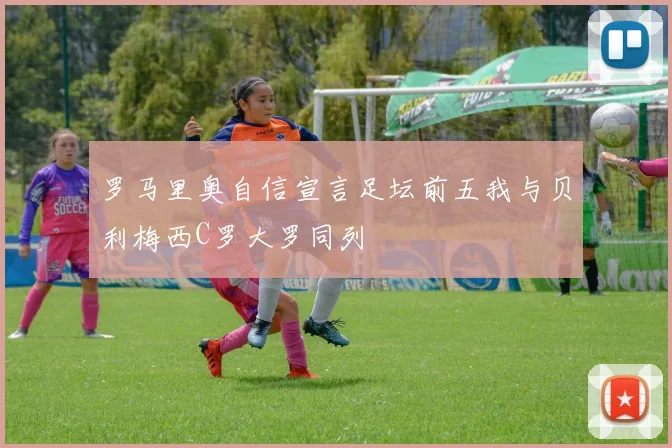 罗马里奥自信宣言足坛前五我与贝利梅西C罗大罗同列