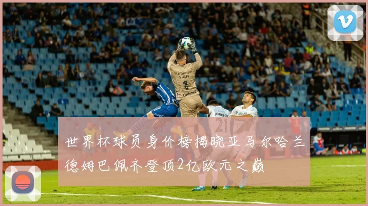 世界杯球员身价榜揭晓亚马尔哈兰德姆巴佩齐登顶2亿欧元之巅