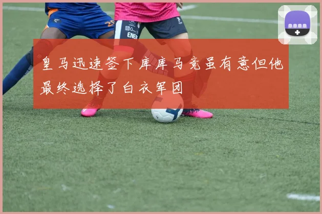 皇马迅速签下库库马竞虽有意但他最终选择了白衣军团