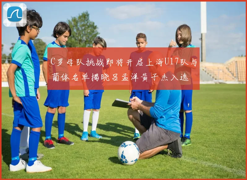 C罗母队挑战即将开启上海U17队与葡体名单揭晓吕孟洋黄子杰入选