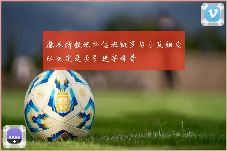 魔术新教练评估班凯罗与小瓦组合以决定是否引进字母哥