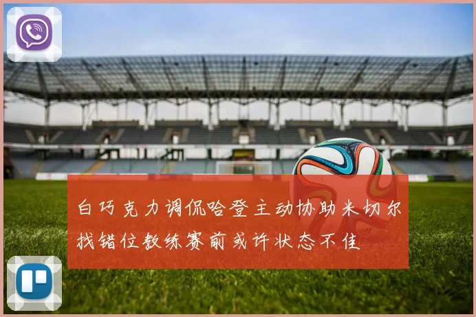 白巧克力调侃哈登主动协助米切尔找错位教练赛前或许状态不佳