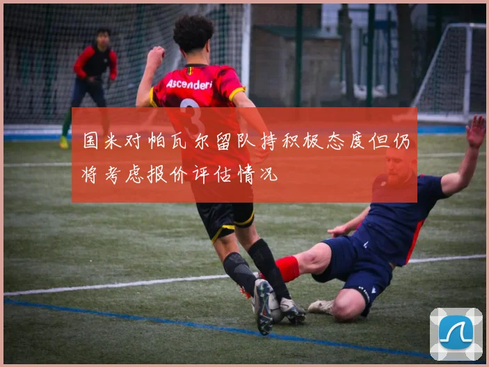 国米对帕瓦尔留队持积极态度但仍将考虑报价评估情况