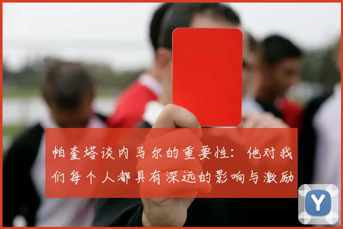 帕奎塔谈内马尔的重要性：他对我们每个人都具有深远的影响与激励